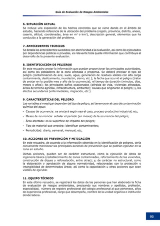 Guía de Evaluación de Riesgos Ambientales
93
6. SITUACIÓN ACTUAL
Se incluye una exposición de los hechos concretos que se viene dando en el ámbito de
estudio, haciendo referencia de la ubicación del problema (región, provincia, distrito, anexo,
caserío, altitud, coordenadas, área en m2
o km2
), descripción general, elementos que ha
conducido a la generación del problema.
7. ANTECEDENTES TECNICOS
Se detalla los antecedentes sucedidos con atenrioridad a la evaluación, asi como los ejecutados
por dependencias públicas o privadas, es relevante toda quella información que contribuya al
desarrollo de la presente evaluación.
8. IDENTIFICACIÓN DE PELIGROS
En este recuadro anotar la información que puedan proporcionar las principales autoridades,
así como los pobladores de la zona afectada o propensa. Se deberá precisar el tipo de
peligro (contaminación de aire, suelo, agua, generación de residuos sólidos con alta carga
contaminante, deslizamiento, inundación, sismo, etc.); la fecha que ocurrió el peligro (tratar
de anotar en lo posible mes y año de la ocurrencia); el tiempo de duración (minutos, días,
meses o años); los principales daños ocasionados (pérdida de vida, viviendas afectadas,
áreas de terreno agrícola, infraestructura, ambiente); causas que originaron el peligro; y, los
efectos secundarios (enfermedades, migración, etc.).
9. CARACTERISTICAS DEL PELIGRO
Las variables a investigar dependen del tipo de peligro, así tenemos en el caso de contaminación
química del agua:
-  Causas de ocurrencia: se anotará según sea el caso, proceso productivo industrial, etc;
-  Meses de ocurrencia: señalar el período (en meses) de la ocurrencia del peligro;
-  Área afectada: es la superficie de impacto del peligro;
-  Tipo de material que arrastra: identificar contaminantes;
-  Periodicidad: diario, semanal, mensual, etc;
10. ACCIONES DE PREVENCIÓN Y MITIGACIÓN
En este recuadro, de acuerdo a la información obtenida en la identificación de peligros, sería
conveniente mencionar las principales acciones de prevención que se podrían ejecutar en la
zona en estudio.
Dichas acciones, pueden ser de carácter estructural, como la ejecución de obras de
ingeniería básica (restablecimiento de zonas contaminadas, reforzamiento de las viviendas,
construcción de diques y reforestación, entre otras); y, de carácter no estructural, como
la elaboración y aprobación de alguna normatividad, relacionadas con la protección o
intangibilidad de determinadas áreas; así como la capacitación u otras acciones que sean
viables de ejecutar.
11. EQUIPO TÉCNICO
En este último recuadro, se registrará los datos de las personas que han elaborado la ficha
de evaluación de riesgos ambientales, precisando sus nombres y apellidos, profesión,
especialidad, número de registro profesional del colegio profesional al que pertenece, años
de experiencia profesional, cargo que desempeña, nombre de la unidad orgánica e institución
donde labora.
 