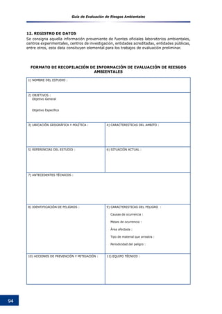 Guía de Evaluación de Riesgos Ambientales
94
12. REGISTRO DE DATOS
Se consigna aquella información proveniente de fuentes oficiales laboratorios ambientales,
centros experimentales, centros de investigación, entidades acreditadas, entidades públicas,
entre otros, esta data consituyen elemental para los trabajos de evaluación preliminar.
1) NOMBRE DEL ESTUDIO :
2) OBJETIVOS :
Objetivo General
Objetivo Específico
3) UBICACIÓN GEOGRÁFICA Y POLÍTICA : 4) CARACTERISTICAS DEL AMBITO :
5) REFERENCIAS DEL ESTUDIO : 6) SITUACIÓN ACTUAL :
7) ANTECEDENTES TÉCNICOS :
8) IDENTIFICACIÓN DE PELIGROS : 9) CARACTERISTICAS DEL PELIGRO :
Causas de ocurrencia :
Meses de ocurrencia :
Área afectada :
Tipo de material que arrastra :
Periodicidad del peligro :
10) ACCIONES DE PREVENCIÓN Y MITIGACIÓN : 11) EQUIPO TÉCNICO :
FORMATO DE RECOPILACIóN DE INFORMACIóN DE EVALUACIóN DE RIESGOS
AMBIENTALES
 
