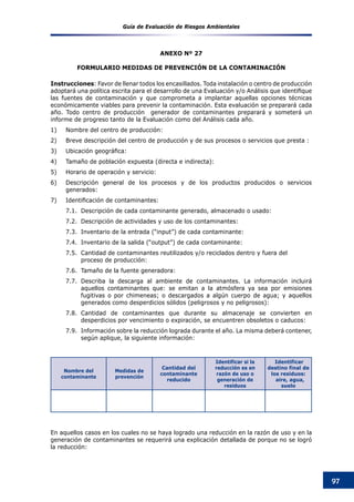 Guía de Evaluación de Riesgos Ambientales
97
ANEXO Nº 27
FORMULARIO MEDIDAS DE PREVENCIÓN DE LA CONTAMINACIÓN
Instrucciones: Favor de llenar todos los encasillados. Toda instalación o centro de producción
adoptará una política escrita para el desarrollo de una Evaluación y/o Análisis que identifique
las fuentes de contaminación y que comprometa a implantar aquellas opciones técnicas
económicamente viables para prevenir la contaminación. Esta evaluación se preparará cada
año. Todo centro de producción generador de contaminantes preparará y someterá un
informe de progreso tanto de la Evaluación como del Análisis cada año.
1) 	 Nombre del centro de producción:
2) 	 Breve descripción del centro de producción y de sus procesos o servicios que presta :
3) 	 Ubicación geográfica:
4) 	 Tamaño de población expuesta (directa e indirecta):
5) 	 Horario de operación y servicio:
6) 	 Descripción general de los procesos y de los productos producidos o servicios
generados:
7)	 	Identificación de contaminantes:
7.1.	 Descripción de cada contaminante generado, almacenado o usado:
7.2.	 Descripción de actividades y uso de los contaminantes:
7.3.	 Inventario de la entrada (“input”) de cada contaminante:
7.4.	 Inventario de la salida (“output”) de cada contaminante:
7.5.	 Cantidad de contaminantes reutilizados y/o reciclados dentro y fuera del 		
proceso de producción:
7.6.	 Tamaño de la fuente generadora:
7.7.	 Describa la descarga al ambiente de contaminantes. La información incluirá
aquellos contaminantes que: se emitan a la atmósfera ya sea por emisiones
fugitivas o por chimeneas; o descargados a algún cuerpo de agua; y aquellos
generados como desperdicios sólidos (peligrosos y no peligrosos):
7.8.	 Cantidad de contaminantes que durante su almacenaje se convierten en
desperdicios por vencimiento o expiración, se encuentren obsoletos o caducos:
7.9.	 Información sobre la reducción lograda durante el año. La misma deberá contener,
según aplique, la siguiente información:
			
	
En aquellos casos en los cuales no se haya logrado una reducción en la razón de uso y en la
generación de contaminantes se requerirá una explicación detallada de porque no se logró
la reducción:
Nombre del
contaminante
Medidas de
prevención
Cantidad del
contaminante
reducido
Identificar si la
reducción es en
razón de uso o
generación de
residuos
Identificar
destino final de
los residuos:
aire, agua,
suelo
 