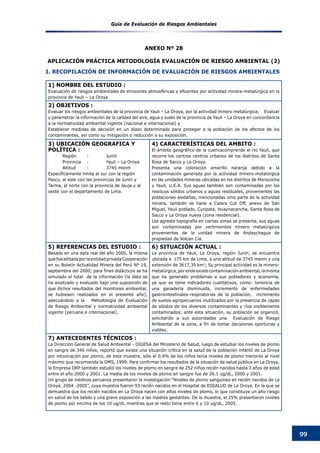 Guía de Evaluación de Riesgos Ambientales
99
1) NOMBRE DEL ESTUDIO :
Evaluación de riesgos ambientales de emisiones atmosféricas y efluentes por actividad minera-metalúrgica en la
provincia de Yauli – La Oroya
2) OBJETIVOS :
Evaluar los riesgos ambientales de la provincia de Yauli – La Oroya, por la actividad minero metalúrgica;    Evaluar
y parametrar la información de la calidad del aire, agua y suelo de la provincia de Yauli – La Oroya en concordancia
a la normatividad ambiental vigente (nacional e internacional) y
Establecer medidas de decisión en un plazo determinado para proteger a la población de los efectos de los
contaminantes, así como su mitigación o reducción a su exposición.
3) UBICACIÓN GEOGRAFICA Y
POLÍTICA :
Región	 :	 Junín
Provincia 	 :	 Yauli – La Oroya
Altitud	 :	 3745 msnm
Específicamente limita al sur con la región
Pasco, al este con las provincias de Junín y
Tarma, al norte con la provincia de Jauja y al
oeste con el departamento de Lima.
4) CARACTERÍSTICAS DEL AMBITO :
El ámbito geográfico de la cuencacomprende el río Yauli, que
recorre los centros centros urbanos de los distritos de Santa
Rosa de Sacco y La Oroya.
Presenta una coloración amarillo naranja debido a la
contaminación generada por la actividad minero-metalúrgica
en las unidades mineras ubicadas en los distritos de Morococha
y Yauli, U.E.A. Sus aguas también son contaminadas por los
residuos sólidos urbanos y aguas residuales, provenientes las
poblaciones aledañas, mencionadas omo parte de la actividad
minera, también se tiene a Calera Cut Off, anexo de San
Miguel, Yauli poblado, Curipata, Huaynacancha, Santa Rosa de
Sacco y La Oroya nueva (zona residencial).
Las agreste topografía en ciertas zonas se presenta, sus aguas
son contaminadas por vertimientos minero metalúrgicos
provenientes de la unidad minera de Andaychagua de
propiedad de Volcan Cía.
5) REFERENCIAS DEL ESTUDIO :
Basado en una data real del año 2000, la misma
quefueeditadaporlaentidadprivadaCooperación
en su Boletín Actualidad Minera del Perú Nº 19,
septiembre del 2000; para fines didácticos se ha
simulado el total de la información (la data se
ha analizado y evaluado bajo una suposición de
que dichos resultados del monitoreo ambiental,
se hubiesen realizados en el presente año),
adecuándolo a la Metodología de Evaluación
de Riesgo Ambiental y normatividad ambiental
vigente (peruana e internacional).
6) SITUACIÓN ACTUAL :
La provincia de Yauli, La Oroya, región Junín, se encuentra
ubicada a 175 km de Lima, a una altitud de 3745 msnm y una
extensión de 3617,35 km2
; Su principal actividad es la minero-
metalúrgica,porendeexistecontaminaciónambiental,lamisma
que ha generado problemas a sus pobladores y economía,
ya que se tiene indicadores cualitativos, como: tenencia de
una ganadería disminuida, incremento de enfermedades
gastrointestinales-respiratorias de la población, incremento
de suelos agropecuarios inutilizados por la presencia de capas
de sólidos de los diversos contaminantes y ríos visiblemente
contaminados; ante esta situación, su población se organizó,
solicitando a sus autoridades una Evaluación de Riesgo
Ambiental de la zona, a fin de tomar decisiones oportunas y
viables.
7) ANTECEDENTES TÉCNICOS :
La Dirección General de Salud Ambiental - DIGESA del Ministerio de Salud, luego de estudiar los niveles de plomo
en sangre de 346 niños, reportó que existe una situación crítica en la salud de la población infantil de La Oroya
por intoxicación por plomo, de esta muestra, sólo el 0.9% de los niños tenía niveles de plomo menores al nivel
máximo que recomienda la OMS, 1999. Para confirmar los resultados de la situación de salud pública en La Oroya,
la Empresa DRP también estudió los niveles de plomo en sangre de 252 niños recién nacidos hasta 3 años de edad
entre el año 2000 y 2001. La media de los niveles de plomo en sangre fue de 26.1 ug/dL, 2000 y 2001.
Un grupo de médicos peruanos presentaron la investigación “Niveles de plomo sanguíneo en recién nacidos de La
Oroya, 2004 -2005”, cuya muestra fueron 93 recién nacidos en el Hospital de ESSALUD de La Oroya. En la que se
demuestra que los recién nacidos en La Oroya nacen con altos niveles de plomo, lo que constituye un alto riesgo
en salud de los bebés y una grave exposición a las madres gestantes. De la muestra, el 25% presentaron niveles
de plomo por encima de los 10 ug/dl, mientras que el resto tiene entre 6 y 10 ug/dL, 2005.
ANEXO Nº 28
APLICACIóN PRáCTICA METODOLOGíA EVALUACIóN DE RIESGO AMBIENTAL (2)
I. RECOPILACIÓN DE INFORMACIÓN DE EVALUACIÓN DE RIESGOS AMBIENTALES
 