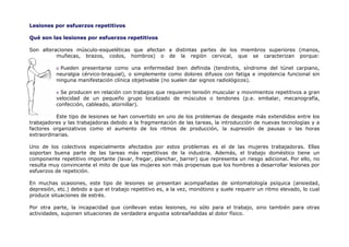 Lesiones por esfuerzos repetitivos

Qué son las lesiones por esfuerzos repetitivos

Son alteraciones músculo-esqueléticas que afectan a distintas partes de los miembros superiores (manos,
          muñecas, brazos, codos, hombros) o de la región cervical, que se caracterizan porque:

            Pueden presentarse como una enfermedad bien definida (tendinitis, síndrome del túnel carpiano,
          neuralgia cérvico-braquial), o simplemente como dolores difusos con fatiga e impotencia funcional sin
          ninguna manifestación clínica objetivable (no suelen dar signos radiológicos).

            Se producen en relación con trabajos que requieren tensión muscular y movimientos repetitivos a gran
          velocidad de un pequeño grupo localizado de músculos o tendones (p.e. embalar, mecanografía,
          confección, cableado, atornillar).

          Este tipo de lesiones se han convertido en uno de los problemas de desgaste más extendidos entre los
trabajadores y las trabajadoras debido a la fragmentación de las tareas, la introducción de nuevas tecnologías y a
factores organizativos como el aumento de los ritmos de producción, la supresión de pausas o las horas
extraordinarias.

Uno de los colectivos especialmente afectados por estos problemas es el de las mujeres trabajadoras. Ellas
soportan buena parte de las tareas más repetitivas de la industria. Además, el trabajo doméstico tiene un
componente repetitivo importante (lavar, fregar, planchar, barrer) que representa un riesgo adicional. Por ello, no
resulta muy convincente el mito de que las mujeres son más propensas que los hombres a desarrollar lesiones por
esfuerzos de repetición.

En muchas ocasiones, este tipo de lesiones se presentan acompañadas de sintomatología psíquica (ansiedad,
depresión, etc.) debido a que el trabajo repetitivo es, a la vez, monótono y suele requerir un ritmo elevado, lo cual
produce situaciones de estrés.

Por otra parte, la incapacidad que conllevan estas lesiones, no sólo para el trabajo, sino también para otras
actividades, suponen situaciones de verdadera angustia sobreañadidas al dolor físico.
 