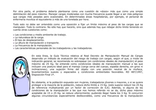 Por otra parte, el problema debería plantearse como una cuestión de «dosis» más que como una simple
delimitación del peso máximo. Manejar cargas moderadas con mucha frecuencia puede llegar a ser más peligroso
que cargas más pesadas pero ocasionales. En determinadas áreas hospitalarias, por ejemplo, el personal de
enfermería moviliza el equivalente a más de una tonelada por hora.

Todo esto no debe ser entendido como una oposición a fijar un límite máximo al peso de las cargas que se
manipulan. Todo lo contrario. No sólo hay que hacerlo, sino que además hay que rebajar dicho límite teniendo en
cuenta otras cuestiones como:

 Las condiciones y medio ambiente de trabajo.
 La naturaleza de la carga.
 El tipo de desplazamiento.
 La altura de manipulación o transporte.
 La frecuencia de la manipulación.
 Las características personales de los trabajadores y las trabajadoras.


                En esta línea, la Guía Técnica relativa al Real Decreto de Manipulación Manual de Cargas
                desarrolla un método de evaluación del riesgo de trabajo con cargas, según el que, a modo de
                indicación general, se recomienda no sobrepasar (en condiciones ideales de manipulación) el peso
                máximo de 25 Kg. Se entiende como condiciones ideales de manipulación manual a las que
                incluyen una postura ideal para el manejo (carga cerca del cuerpo, espalda derecha, sin giros ni
                inclinaciones), una sujeción firme del objeto con una posición neutral de la muñeca,
                levantamientos suaves y espaciados y condiciones ambientales favorables. RD 487/1997,
                Disposición Final 1ª.


                No obstante, si la población expuesta son mujeres, trabajadores jóvenes o mayores, o si se quiere
                proteger a la mayoría de la población, reduce dicho límite a 15 Kg. (esto supone reducir los 25 Kg
                de referencia multiplicando por un factor de corrección de 0,6). Además, si alguna de las
                condiciones de la manipulación a las que nos hemos referido no se da, dicho peso máximo
                aceptable de 15 o 25 Kg. se reduce ulteriormente, pudiendo llegar hasta los 3 Kg. Si concurren
                algunas circunstancias especialmente desfavorables, como una frecuencia de la manipulación
 