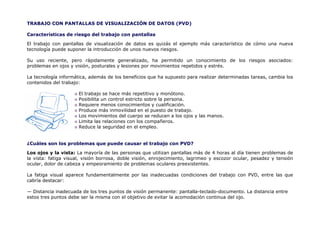 TRABAJO CON PANTALLAS DE VISUALIZACIÓN DE DATOS (PVD)

Características de riesgo del trabajo con pantallas

El trabajo con pantallas de visualización de datos es quizás el ejemplo más característico de cómo una nueva
tecnología puede suponer la introducción de unos nuevos riesgos.

Su uso reciente, pero rápidamente generalizado, ha permitido un conocimiento de los riesgos asociados:
problemas en ojos y visión, posturales y lesiones por movimientos repetidos y estrés.

La tecnología informática, además de los beneficios que ha supuesto para realizar determinadas tareas, cambia los
contenidos del trabajo:

                      El trabajo se hace más repetitivo y monótono.
                      Posibilita un control estricto sobre la persona.
                      Requiere menos conocimientos y cualificación.
                      Produce más inmovilidad en el puesto de trabajo.
                      Los movimientos del cuerpo se reducen a los ojos y las manos.
                      Limita las relaciones con los compañeros.
                      Reduce la seguridad en el empleo.


¿Cuáles son los problemas que puede causar el trabajo con PVD?

Los ojos y la vista: La mayoría de las personas que utilizan pantallas más de 4 horas al día tienen problemas de
la vista: fatiga visual, visión borrosa, doble visión, enrojecimiento, lagrimeo y escozor ocular, pesadez y tensión
ocular, dolor de cabeza y empeoramiento de problemas oculares preexistentes.

La fatiga visual aparece fundamentalmente por las inadecuadas condiciones del trabajo con PVD, entre las que
cabría destacar:

— Distancia inadecuada de los tres puntos de visión permanente: pantalla-teclado-documento. La distancia entre
estos tres puntos debe ser la misma con el objetivo de evitar la acomodación continua del ojo.
 