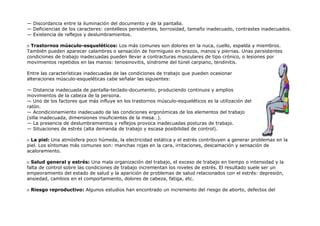 — Discordancia entre la iluminación del documento y de la pantalla.
— Deficiencias de los caracteres: centelleos persistentes, borrosidad, tamaño inadecuado, contrastes inadecuados.
— Existencia de reflejos y deslumbramientos.

  Trastornos músculo-esqueléticos: Los más comunes son dolores en la nuca, cuello, espalda y miembros.
También pueden aparecer calambres o sensación de hormigueo en brazos, manos y piernas. Unas persistentes
condiciones de trabajo inadecuadas pueden llevar a contracturas musculares de tipo crónico, o lesiones por
movimientos repetidos en las manos: tenosinovitis, síndrome del túnel carpiano, tendinitis.

Entre las características inadecuadas de las condiciones de trabajo que pueden ocasionar
alteraciones músculo-esqueléticas cabe señalar las siguientes:

— Distancia inadecuada de pantalla-teclado-documento, produciendo continuos y amplios
movimientos de la cabeza de la persona.
— Uno de los factores que más influye en los trastornos músculo-esqueléticos es la utilización del
ratón.
— Acondicionamiento inadecuado de las condiciones ergonómicas de los elementos del trabajo
(silla inadecuada, dimensiones insuficientes de la mesa…).
— La presencia de deslumbramientos y reflejos provoca inadecuadas posturas de trabajo.
— Situaciones de estrés (alta demanda de trabajo y escasa posibilidad de control).

  La piel: Una atmósfera poco húmeda, la electricidad estática y el estrés contribuyen a generar problemas en la
piel. Los síntomas más comunes son: manchas rojas en la cara, irritaciones, descamación y sensación de
acaloramiento.

  Salud general y estrés: Una mala organización del trabajo, el exceso de trabajo en tiempo o intensidad y la
falta de control sobre las condiciones de trabajo incrementan los niveles de estrés. El resultado suele ser un
empeoramiento del estado de salud y la aparición de problemas de salud relacionados con el estrés: depresión,
ansiedad, cambios en el comportamiento, dolores de cabeza, fatiga, etc.

 Riesgo reproductivo: Algunos estudios han encontrado un incremento del riesgo de aborto, defectos del
 