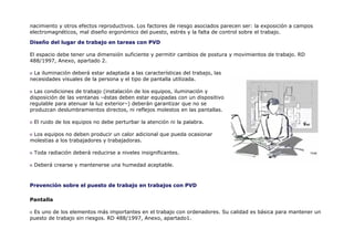nacimiento y otros efectos reproductivos. Los factores de riesgo asociados parecen ser: la exposición a campos
electromagnéticos, mal diseño ergonómico del puesto, estrés y la falta de control sobre el trabajo.

Diseño del lugar de trabajo en tareas con PVD

El espacio debe tener una dimensión suficiente y permitir cambios de postura y movimientos de trabajo. RD
488/1997, Anexo, apartado 2.

 La iluminación deberá estar adaptada a las características del trabajo, las
necesidades visuales de la persona y el tipo de pantalla utilizada.

  Las condiciones de trabajo (instalación de los equipos, iluminación y
disposición de las ventanas –éstas deben estar equipadas con un dispositivo
regulable para atenuar la luz exterior–) deberán garantizar que no se
produzcan deslumbramientos directos, ni reflejos molestos en las pantallas.

 El ruido de los equipos no debe perturbar la atención ni la palabra.

 Los equipos no deben producir un calor adicional que pueda ocasionar
molestias a los trabajadores y trabajadoras.

 Toda radiación deberá reducirse a niveles insignificantes.

 Deberá crearse y mantenerse una humedad aceptable.



Prevención sobre el puesto de trabajo en trabajos con PVD

Pantalla

 Es uno de los elementos más importantes en el trabajo con ordenadores. Su calidad es básica para mantener un
puesto de trabajo sin riesgos. RD 488/1997, Anexo, apartado1.
 