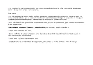 Los trabajadores que lo deseen pueden solicitar un reposapiés en forma de cuña, a ser posible regulable en
altura, y de superficie amplia y antideslizante.

Impresora

  Las más antiguas, de agujas, suelen producir ruidos muy molestos y son una importante fuente de calor. Por
norma general, debido a que no necesitan una atención especial se colocarán lejos de los puestos de trabajo, en
lugares suficientemente ventilados y si es necesario se apantallarán para evitar el ruido.

 En la actualidad se han generalizado las impresoras láser, que son muy silenciosas, pero tienen el inconveniente
de que utilizan tóner.

Interconexión ordenador/persona (los programas) RD 488/1997, Anexo, apartado 3.

 Deben estar adaptados a la tarea.

  Deben ser fáciles de utilizar y no deben tener dispositivos de control, ni cualitativos ni cuantitativos, sin el
conocimiento previo del trabajador.

 Deben tener «ayudas» que faciliten la tarea.

 Se adaptarán a las características de las personas, en cuanto a su diseño, formato y ritmo de trabajo.
 