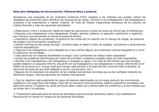 Nota para delegadas/os de prevencion. Esfuerzo físico y postural

Recogemos una propuesta de los sindicatos británicos (TUC) respecto a los métodos que pueden utilizar los
delegados de prevención para identificar las situaciones de riesgo, movilizar a los trabajadores y las trabajadoras y
presionar a los empresarios a realizar mejoras. Se trata de realizar inspecciones periódicas de los puestos de
trabajo llevando a cabo las siguientes actividades:

  Observación crítica y evaluación rápida de todas las operaciones (utiliza las Guías de control que te facilitamos).
  Pregunta a los trabajadores y las trabajadoras. Puedes, además, elaborar un pequeño cuestionario y repartirlo,
pero siempre que sea posible no obvies la pregunta directa.
  Consulta el registro de accidentes: ¿Cuántos se han producido en relación con el manejo de cargas, las posturas
de trabajo o los movimientos repetitivos?
  Solicita informes de las causas de baja: ¿Cuántas bajas se deben a dolor de espalda, reumatismo u otras lesiones
músculo-esqueléticas?
  Pregunta a los trabajadores y las trabajadoras si han sufrido alguna vez problemas músculo-esqueléticos y cómo
lo relacionan con el trabajo.
  ¿Hay personas con especial sensibilidad al riesgo? ¿Sus condiciones de trabajo están adaptadas?
  Coloca los problemas identificados por orden de prioridad y empieza a trabajar sobre los más importantes.
  Moviliza a los trabajadores y las trabajadoras y consigue su apoyo. Con toda la información que has recogido
puedes elaborar un pequeño informe, discutirlo con los trabajadores y las trabajadoras o colocar información en el
tablón de anuncios (p.e. el peso total que maneja cada persona a lo largo del día o durante toda la semana; la
secuencia de posturas que está obligada a asumir una persona, etc.).
  Negocia con el empresario la adopción de las medidas preventivas concretas que se han señalado tratando los
diferentes riesgos, más las siguientes de carácter más general:

1. Que se registren adecuadamente los casos de lesiones relacionadas con el riesgo postural, los movimientos
repetitivos y la carga física del trabajo. Para ello se requieren reconocimientos médicos específicos orientados a la
detección precoz. El registro de casos permitirá saber cuáles son y dónde están los problemas y si las medidas que
se toman son o no eficaces.

2. Tratamiento adecuado para las personas afectadas proporcionando asistencia médica y de rehabilitación.
Recolocación en tareas sin riesgos de las personas lesionadas.
 