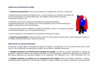 Cuáles son los factores de riesgo


1. Factores biomecánicos, entre los que destacan la repetitividad, la fuerza y la postura:

 Mantenimiento de posturas forzadas de uno o varios miembros, por ejemplo, derivadas del
uso de herramientas con diseño defectuoso, que obligan a desviaciones excesivas,
movimientos rotativos, etc.

 Aplicación de una fuerza excesiva desarrollada por pequeños paquetes
musculares/tendinosos, por ejemplo, por el uso de guantes junto con herramientas que
obligan a restricciones en los movimientos.

  Ciclos de trabajo cortos y repetitivos, sistemas de trabajo a prima o en cadena que obligan
a movimientos rápidos y con una elevada frecuencia.

 Uso de máquinas o herramientas que transmiten vibraciones al cuerpo.

2. Factores psicosociales: Trabajo monótono, falta de control sobre la propia tarea, malas relaciones sociales en
el trabajo, penosidad percibida o presión de tiempo.


Cómo poner en marcha soluciones

En general, se debe seguir el principio de ajustar el trabajo a las personas y no a la inversa. Para ello se suele
recurrir a la combinación de algunas de las siguientes acciones o medidas preventivas:

1. Medidas basadas en el diseño de los puestos de trabajo: Se trata de acciones destinadas a mejorar los
espacios o lugares de trabajo, los métodos de trabajo o las herramientas y maquinaria utilizadas en la realización
del mismo aplicando los principios básicos de la ergonomía. RD 486/1997, art. 3 RD 1215/1997, art. 3.1

2. Medidas basadas en cambios en la organización del trabajo: Ritmos de trabajo, descansos y pausas,
sistemas de pago, supervisión e instrucciones, trabajo en equipo, sistemas de rotación, cambios en la secuencia de
 