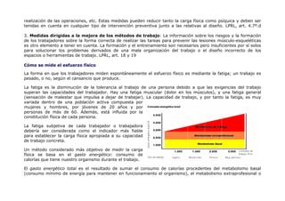 realización de las operaciones, etc. Estas medidas pueden reducir tanto la carga física como psíquica y deben ser
tenidas en cuenta en cualquier tipo de intervención preventiva junto a las relativas al diseño. LPRL, art. 4.7º.d

3. Medidas dirigidas a la mejora de los métodos de trabajo: La información sobre los riesgos y la formación
de los trabajadores sobre la forma correcta de realizar las tareas para prevenir las lesiones músculo-esqueléticas
es otro elemento a tener en cuenta. La formación y el entrenamiento son necesarios pero insuficientes por sí solos
para solucionar los problemas derivados de una mala organización del trabajo o el diseño incorrecto de los
espacios o herramientas de trabajo. LPRL, art. 18 y 19

Cómo se mide el esfuerzo físico

La forma en que los trabajadores miden espontáneamente el esfuerzo físico es mediante la fatiga; un trabajo es
pesado, o no, según el cansancio que produce.

La fatiga es la disminución de la tolerancia al trabajo de una persona debido a que las exigencias del trabajo
superan las capacidades del trabajador. Hay una fatiga muscular (dolor en los músculos), y una fatiga general
(sensación de malestar que impulsa a dejar de trabajar). La capacidad de trabajo, y por tanto la fatiga, es muy
variada dentro de una población activa compuesta por
mujeres y hombres, por jóvenes de 20 años y por
personas de más de 60. Además, está influida por la
constitución física de cada persona.

La fatiga subjetiva de cada trabajador o trabajadora
debería ser considerada como el indicador más fiable
para establecer la carga física apropiada a su capacidad
de trabajo concreta.

Un método considerado más objetivo de medir la carga
física se basa en el gasto energético: consumo de
calorías que tiene nuestro organismo durante el trabajo.

El gasto energético total es el resultado de sumar el consumo de calorías procedentes del metabolismo basal
(consumo mínimo de energía para mantener en funcionamiento el organismo), el metabolismo extraprofesional o
 