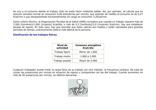 de ocio y el consumo debido al trabajo. Esto se suele hacer mediante tablas. Así ,por ejemplo, se calcula que en
posición sentada normal se consumen 0,06 kilocalorías por minuto, que estando de rodillas el consumo es de 0,27
Kcal/min o que desplazándose horizontalmente sin carga se consumen 3,2Kcal/min.

Como criterio técnico, la Organización Mundial de la Salud (OMS) considera que cuando un trabajo requiere más de
2.000 (hombres)/1.600 (mujeres) Kcal/día, o más de 4,2 (hombres)/2,9 (mujeres) Kcal/min, hay que establecer
pausas de reposo. En todo caso, hay que recordar que estos valores son medios y están calculados para grandes
períodos de tiempo, prácticamente toda la vida laboral de la persona.

Clasificación de los trabajos físicos



                                      Nivel de         Consumo energético
                                      actividad             Kcal/día
                                    Trabajo ligero        Menor de 1.600
                                    Trabajo medio          1.600 a 2.000
                                   Trabajo pesado         Mayor de 2.000



Cualquier trabajador puede medir la carga física de su trabajo con otro método: la frecuencia cardiaca. Se trata de
contar las pulsaciones por minuto en situación de reposo y compararlas con las del trabajo. Cuando aumenten en
más de 40 pulsaciones por minuto, se debería descansar.
 