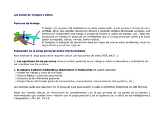 Las posturas: riesgos y daños


Posturas de trabajo

                        Trabajar con equipos mal diseñados o en sillas inadecuadas, estar excesivo tiempo de pie o
                        sentado, tener que adoptar posiciones difíciles o alcanzar objetos demasiado alejados, una
                        iluminación insuficiente que obliga a acercarse mucho al plano de trabajo, etc., todo ello
                        condiciona un trabajo en posturas no confortables que a la larga provocan daños a la salud
                        (dolor de espalda, ciática, varices, hemorroides).
                        El delegado o delegada de prevención debe ser capaz de valorar estos problemas, hacer un
                        seguimiento y proponer mejoras.

Evaluación de la carga postural: datos imprescindibles

Para analizar la carga postural se requiere contar con dos puntos de vista (RSP, art.5.1):

1. Las opiniones de las personas sobre el confort postural de su trabajo y sobre la naturaleza y localización de
las molestias que les produce.

2. El estudio postural mediante la observación y mediciones de cuatro aspectos:
   Puesto de trabajo y zona de actividad.
   Postura básica y posturas secundarias.
   Duración de las diferentes posturas.
   Cargas físicas adicionales (peso de herramientas, manipulación, mantenimiento del equilibrio, etc.).

Las sencillas guías que aparecen en el anexo de esta guía pueden ayudar a identificar problemas en este terreno.

Estas dos fuentes básicas de información se complementan con la que procede de los partes de accidentes o
enfermedades que puedan tener relación con la carga postural y de la vigilancia de la salud de los trabajadores y
trabajadoras. LPRL art. 36.2.b
 