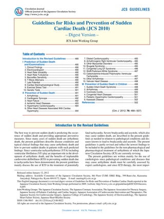 Circulation Journal
           Official Journal of the Japanese Circulation Society
                                                                                                                                                          JCS  GUIDELINES
           http://www. j-circ.or.jp



                      Guidelines for Risks and Prevention of Sudden
                                Cardiac Death (JCS 2010)
                                                                        – Digest Version –
                                                                         JCS Joint Working Group



        Table of Contents
        Introduction to the Revised Guidelines················ 489                             	 7.	Dilated Cardiomyopathy············································ 495
        I 
          Prediction of Sudden Death                                                           	 8.	Arrhythmogenic Rght Ventricular Cardiomyopathy···· 495                 ·
          and Examinations···················································· 490             	 9.	Other Myocardial Disorders······································ 495
                                                                                                                                         ·
                                                                                               	 10.	Brugada Syndrome··················································· 495
        	 1.	Clinical Findings························································ 490
                                                                                               	 11.	Congenital Long QT Syndrome· ······························· 496
                                                                                                                                               ·
        	 2.	Electrocardiogram····················································· 490
                                                                                               	 12.	Wolff-Parkinson-White Syndrome····························· 497
        	 3.	Heart Rate Variability················································ 490
                                        ·
                                                                                               	 13.	Catecholamine-Induced Polymorphic Ventricular  
        	 4.	Heart Rate Turbulence·············································· 490
                                                                                                     Tachycardia······························································· 497
        	 5.	Baroreflex Sensitivity················································· 490
                                                                                               	 14.	Other Arrhythmias····················································· 497
        	 6.	T-Wave Alternans· ···················································· 490
                                   ·
                                                                                               	 15.	Valvular Heart Disease· ············································ 498
                                                                                                                                  ·
        	 7.	Late Potential···························································· 490
                            ·
        	 8.	Cardiac Electrophysiological Study··························· 490                 III 
                                                                                                   Prevention of Sudden Death in Children············ 498
        	 9.	Exercise Stress Test················································· 491
                                       ·                                                       	 1.	Sudden Infant Death Syndrome································ 498
        	 10.	Genetic Tests···························································· 491    	 2.	Arrhythmias······························································· 499
        II 
           Prevention of Sudden Death· ································· 491                   	 3.	Commotio Cordis· ····················································· 500
                                                                                                                         ·
                                                                                               	 4.	Congenital Heart Diseases······································· 501
                                                                                                                                        ·
        	 1.	Arrhythmias······························································· 491
                                                                                               	 5.	Pediatric Hypertrophic Cardiomyopathy· ·················· 501
                                                                                                                                                            ·
        	 2.	Cardiogenic Syncope················································ 492
                                                                                               	 6.	Kawasaki Disease····················································· 502
        	 3.	Heart Failure······························································ 492
        	 4.	Ischemic Heart Diseases· ········································· 493
                                              ·                                                References···································································· 502
        	 5.	Hypertrophic Cardiomyopathy··································· 494
        	 6.	Other Heart Diseases Associated With Cardiac  
              Hypertrophy······························································· 494                                                (Circ J  2012; 76: 489 – 507)




                                                         Introduction to the Revised Guidelines

The best way to prevent sudden death is predicting the occur-                                       fatal tachycardia. Severe bradycardia and asystole, which also
rence of sudden death and providing appropriate preventive                                          may cause sudden death, are described in the present guide-
measures. Since many cases of sudden death are arrhythmic                                           lines as needed in relation to pathological conditions and dis-
death, the present guidelines describe disease conditions and                                       eases known to lead to bradycardia and asystole. The present
typical clinical findings that may cause arrhythmic death and                                       guidelines is partly revised and reflect the newest findings to
how to prevent sudden deaths in patients with such predicted                                        be included to the guidelines for the non-pharmacological and
findings. Since ventricular tachyarrhythmias (VTA) including                                        pharmacological treatment of arrhythmia of which the Japa-
ventricular fibrillation (VF) play an important role in the devel-                                  nese Circulation Society (JCS) are currently revising.
opment of arrhythmic death, and the benefits of implantable                                            The present guidelines are written mainly for the use of
cardioverter defibrillator (ICD) in preventing sudden death due                                     cardiologists since pathological conditions and diseases that
to tachycardia have been demonstrated, the present guidelines                                       may cause arrhythmic death must be carefully assessed by
mainly discuss the use of ICD in the treatment of potentially                                       expert cardiologists, and since ICD therapy, the most impor-

  Released online January 12, 2012
  Mailing address:  Scientific Committee of the Japanese Circulation Society, 8th Floor CUBE OIKE Bldg., 599 Bano-cho, Karasuma
     Aneyakoji, Nakagyo-ku, Kyoto 604-8172, Japan.   E-mail: meeting@j-circ.or.jp
  This English language document is a revised digest version of Guidelines for Risks and Prevention of Sudden Cardiac Death reported at the
     Japanese Circulation Society Joint Working Groups performed in 2009. (website: http://www.j-circ.or.jp/guideline/pdf/JCS2010aizawa.
     d.pdf)
  Joint Working Groups: The Japanese Circulation Society, The Japanese Coronary Association, The Japanese Association for Thoracic Surgery,
     Japanese Society of Pediatric Cardiology and Cardiac Surgery, Japanese Association of Cardiovascular Intervention and Therapeutics, The
     Japanese Society for Cardiovascular Surgery, Japanese College of Cardiology, The Japanese Society of Electrocardiology, The Japanese
     Heart Failure Society, Japanese Heart Rhythm Society
  ISSN-1346-9843   doi:  0.1253/circj.CJ-88-0022
                           1
  All rights are reserved to the Japanese Circulation Society. For permissions, please e-mail: cj@j-circ.or.jp

                                                                   Circulation Journal  Vol.76,  February  2012
 