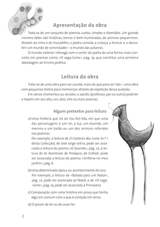 Apresentação da obra
Trata-se de um conjunto de poemas curtos, simples e divertidos. Um grande
número deles são histórias, ternas e bem-humoradas, de animais pequeninos.
Através da rima e do trocadilho, o poeta convida a criança a brincar e a descobrir um mundo de sonoridades – o mundo das palavras.
O mundo exterior interage com o sentir do poeta de uma forma mais concreta em poemas como «O vaga-lume», pág. 19, que constitui uma primeira
abordagem ao lirismo poético.

Leitura da obra
Trata-se de uma obra para ser ouvida, mais do que para ser lida – uma obra
com pequenos textos para memorizar através da repetição dessa audição.
Em vários momentos ou sessões, o adulto (professor, pai ou outro) pode ler
e repetir, em voz alta, um, dois, três ou mais poemas.

Alguns pretextos para leitura
a) Uma história que irá ser (ou foi) lida, em que uma
das personagens é um rei, a lua, um duende, um
menino e um balão ou um dos animais referidos
nos poemas.
Por exemplo: à leitura de O Canteiro dos Livros (n.º 1
desta Colecção), de José Jorge Letria, pode ser associada a leitura do poema «O duende», pág. 27; à leitura de As Aventuras de Pinóquio, de Collodi, pode
ser associada a leitura do poema «Sinfonia no meu
jardim», pág. 6.
b) Uma determinada época ou acontecimento do ano.
Por exemplo, a leitura de «Balada para um Natal»,
pág. 22, pode ser associada ao Natal; a de «O vaga-lume», pág. 19, pode ser associada à Primavera.
c) Comparação com uma história em prosa que tenha
algo em comum com a que é contada em verso.
d) O prazer de ler ou de ouvir ler.

2

 