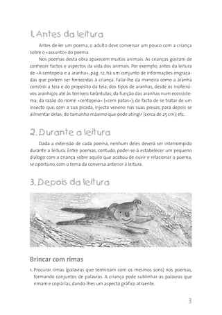 1. Antes da leitura
Antes de ler um poema, o adulto deve conversar um pouco com a criança
sobre o «assunto» do poema.
Nos poemas desta obra aparecem muitos animais. As crianças gostam de
conhecer factos e aspectos da vida dos animais. Por exemplo, antes da leitura
de «A centopeia e a aranha», pág. 12, há um conjunto de informações engraçadas que podem ser fornecidas à criança. Falar-lhe da maneira como a aranha
constrói a teia e do propósito da teia; dos tipos de aranhas, desde os inofensivos aranhiços até às terríveis tarântulas; da função das aranhas num ecossistema; da razão do nome «centopeia» («cem patas»); do facto de se tratar de um
insecto que, com a sua picada, injecta veneno nas suas presas, para depois se
alimentar delas; do tamanho máximo que pode atingir (cerca de 25 cm); etc.

2. Durante a leitura
Dada a extensão de cada poema, nenhum deles deverá ser interrompido
durante a leitura. Entre poemas, contudo, poder-se-á estabelecer um pequeno
diálogo com a criança sobre aquilo que acabou de ouvir e relacionar o poema,
se oportuno, com o tema da conversa anterior à leitura.

3. Depois da leitura

Brincar com rimas
1. Procurar rimas (palavras que terminam com os mesmos sons) nos poemas,
formando conjuntos de palavras. A criança pode sublinhar as palavras que
rimam e copiá-las, dando-lhes um aspecto gráfico atraente.

3

 