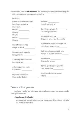 2. Completar, com as mesmas rimas dos poemas, pequenos versos muito parecidos com os que a criança ouviu ler ou leu.
EXEMPLOS:

Gatinha não rima com cadela.

Borboleta _____________

Para rimar com cadela

Traz alegria com ela.

Procuro uma _____________
Ou uma _____________

Borboleta negra, cor de___________,

Ou uma _____________

Traz consigo a solidão.

Ou uma _____________
Ou uma _____________
Ou uma _____________ .
Estava triste o duende
Porque se sentia _____________ .
Estava contente o garoto
Por jogar com o _____________ .
A cotovia puxava o fiozinho
Para pôr no seu _____________ .
A chama queimou a teia
E o jantar da _____________ .
O grilo do meu jardim…
O seu canto não tem _____________ .

O papagaio perdeu a_____________
Depois do tombo que deu na sala.
Luzinha brilhando na noite sem fim
Traz alegria para perto de _________ .
Cala-te, vento que sopras lá fora,
Porque ao teu som o menino _ ______ .
O balão azul _____________
E para o Sol rumou.
Senhor guarda, senhor guarda!
Tem uma bonita _____________!
O rei mandão queria mandar
Até no _____________!

Decorar e dizer poemas
A criança escolhe um poema do seu agrado e prepara a sua apresentação,
com apoio do adulto.
a) Análise do significado
A criança relê com atenção o poema, procurando determinar a intenção
do poeta ao escrevê-lo.

5

 
