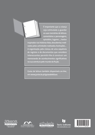 É importante que a criança
seja estimulada a guardar
as suas memórias de leitura:
comentários a personagens,
episódios, lugares…; textos
inspirados nas histórias lidas; descobertas motivadas pelas actividades realizadas; ilustrações…
A organização, pela criança, de uma sequência
de registos e de documentos que considere
interessantes permitir-lhe-á construir um
memorando de acontecimentos significativos
na sua aventura pelo mundo da ficção.

Guias de leitura também disponíveis on-line,
em www.junior.te.pt/guiasdeleitura.

9

781111 118280

 