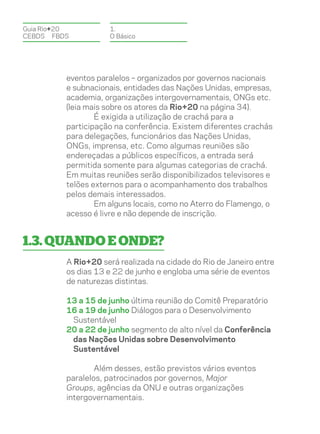 Guia Rio+20          1.
CEBDS	FBDS           O Básico




          eventos paralelos – organizados por governos nacionais
          e subnacionais, entidades das Nações Unidas, empresas,
          academia, organizações intergovernamentais, ONGs etc.
          (leia mais sobre os atores da Rio+20 na página 34).
                  É exigida a utilização de crachá para a
          participação na conferência. Existem diferentes crachás
          para delegações, funcionários das Nações Unidas,
          ONGs, imprensa, etc. Como algumas reuniões são
          endereçadas a públicos específicos, a entrada será
          permitida somente para algumas categorias de crachá.
          Em muitas reuniões serão disponibilizados televisores e
          telões externos para o acompanhamento dos trabalhos
          pelos demais interessados.
                  Em alguns locais, como no Aterro do Flamengo, o
          acesso é livre e não depende de inscrição.


1.3. Quando e onde?
          A Rio+20 será realizada na cidade do Rio de Janeiro entre
          os dias 13 e 22 de junho e engloba uma série de eventos
          de naturezas distintas.

          13 a 15 de junho última reunião do Comitê Preparatório
          16 a 19 de junho Diálogos para o Desenvolvimento
           Sustentável
          20 a 22 de junho segmento de alto nível da Conferência
           das Nações Unidas sobre Desenvolvimento
           Sustentável

                  Além desses, estão previstos vários eventos
          paralelos, patrocinados por governos, Major
          Groups, agências da ONU e outras organizações
          intergovernamentais.
 
