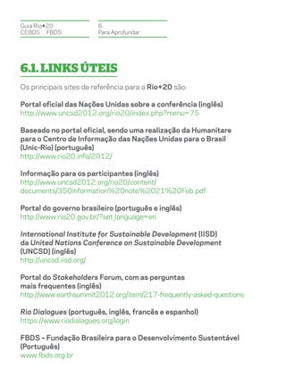 Guia Rio+20             6.
CEBDS	FBDS              Para Aprofundar




6.1. Links úteis
Os principais sites de referência para a Rio+20 são:

Portal oficial das Nações Unidas sobre a conferência (inglês)
http://www.uncsd2012.org/rio20/index.php?menu=75

Baseado no portal oficial, sendo uma realização da Humanitare
para o Centro de Informação das Nações Unidas para o Brasil
(Unic-Rio) (português)
http://www.rio20.info/2012/

Informação para os participantes (inglês)
http://www.uncsd2012.org/rio20/content/
documents/350information%20note%2021%20Feb.pdf

Portal do governo brasileiro (português e inglês)
http://www.rio20.gov.br/?set_language=en

International Institute for Sustainable Development (IISD)
da United Nations Conference on Sustainable Development
(UNCSD) (inglês)
http://uncsd.iisd.org/

Portal do Stakeholders Forum, com as perguntas
mais frequentes (inglês)
http://www.earthsummit2012.org/item/217-frequently-asked-questions

Rio Dialogues (português, inglês, francês e espanhol)
https://www.riodialogues.org/login

FBDS – Fundação Brasileira para o Desenvolvimento Sustentável
(Português)
www.fbds.org.br
 