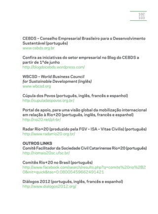 102
                                                               103




CEBDS – Conselho Empresarial Brasileiro para o Desenvolvimento
Sustentável (português)
www.cebds.org.br

Confira as iniciativas do setor empresarial no Blog do CEBDS a
partir de 1ºde junho
http://blogdocebds.wordpress.com/

WBCSD – World Business Council
for Sustainable Development (inglês)
www.wbcsd.org

Cúpula dos Povos (português, inglês, francês e espanhol)
http://cupuladospovos.org.br/

Portal de apoio, para uma visão global da mobilização internacional
em relação à Rio+20 (português, inglês, francês e espanhol)
http://rio20.net/pt-br/

Radar Rio+20 (produzido pela FGV – ISA – Vitae Civilis) (português)
http://www.radarrio20.org.br/

Outros links
Comitê Facilitador da Sociedade Civil Catarinense Rio+20 (português)
http://riomais20sc.ufsc.br/

Comitês Rio+20 no Brasil (português)
http://www.facebook.com/search/results.php?q=comite%20rio%2B2
0&init=quick&tas=0.08005459662491421

Diálogos 2012 (português, inglês, francês e espanhol)
http://www.dialogos2012.org/
 
