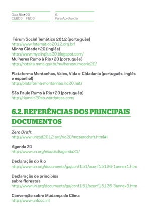 Guia Rio+20            6.
CEBDS	FBDS             Para Aprofundar




Fórum Social Temático 2012 (português)
http://www.fstematico2012.org.br/
Minha Cidade+20 (inglês)
http://www.mycityplus20.blogspot.com/
Mulheres Rumo à Rio+20 (português)
http://hotsite.mma.gov.br/mulheresrumoario20/

Plataforma Montanhas, Vales, Vida e Cidadania (português, inglês
e espanhol)
http://plataforma-montanhas.rio20.net/

São Paulo Rumo à Rio+20 (português)
http://riomais20sp.wordpress.com/


6.2. Referências dos principais
documentos
Zero Draft
http://www.uncsd2012.org/rio20/mgzerodraft.html#I

Agenda 21
http://www.un.org/esa/dsd/agenda21/

Declaração do Rio
http://www.un.org/documents/ga/conf151/aconf15126-1annex1.htm

Declaração de princípios
sobre florestas
http://www.un.org/documents/ga/conf151/aconf15126-3annex3.htm

Convenção sobre Mudança do Clima
http://www.unfccc.int
 