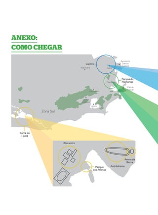 Anexo:
como chegar
                                                                        Aeroporto
                                       Centro                            Santos
                                                                         Dumont
                                   Maracanã                  Lapa




                                                                         Parque do
                                                             Flamengo    Flamengo

                                                                              Pão de
                                                                              Açucar
                                          Corcovado



                                    Jardim
                                   Botânico
                                              Lagoa

            Zona Sul




 Barra da
  Tijuca


                       Riocentro




                                                                           Arena da
                                                                            Barra
                                                 Parque         Autródromo
                                               dos Atletas
 