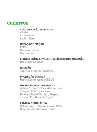 créditos
    COORDENAÇÃO DO PROJETO
    CEBDS
    Lia Lombardi
    Luciana Neto

    redação e edição
    FBDS
    Branca Americano
    Clarissa Lins

    Leitura crítica, Projeto gráfico e diagramação
    Report Comunicação

    Revisão
    Assertiva Produções Editoriais

    produção gráfica
    Report Comunicação e CEBDS

    Impressão e acabamento
    Gráfica Grafitto Gráfica e Editora Ltda.
    Tiragem: 2.000 exemplares
    Papel: miolo em Pólen Soft, 80 g/m2,
    capa em Alta Alvura, 240 g/m2

    Família tipográfica
    Galaxie Polaris, Chester Jenkins, 2004
    Stag, Christian Schwartz, 2006
 
