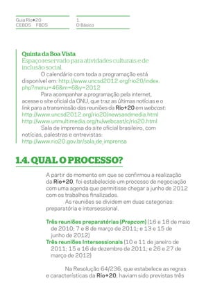 Guia Rio+20              1.
CEBDS	FBDS               O Básico




  Quinta da Boa Vista
  Espaço reservado para atividades culturais e de
  inclusão social.
           O calendário com toda a programação está
  disponível em: http://www.uncsd2012.org/rio20/index.
  php?menu=46&m=6&y=2012
           Para acompanhar a programação pela internet,
  acesse o site oficial da ONU, que traz as últimas notícias e o
  link para a transmissão das reuniões da Rio+20 em webcast:
  http://www.uncsd2012.org/rio20/newsandmedia.html
  http://www.unmultimedia.org/tv/webcast/c/rio20.html
           Sala de imprensa do site oficial brasileiro, com
  notícias, palestras e entrevistas:
  http://www.rio20.gov.br/sala_de_imprensa


1.4. Qual o processo?
            A partir do momento em que se confirmou a realização
            da Rio+20, foi estabelecido um processo de negociação
            com uma agenda que permitisse chegar a junho de 2012
            com os trabalhos finalizados.
                    As reuniões se dividem em duas categorias:
            preparatória e intersessional.

            Três reuniões preparatórias (Prepcom) (16 e 18 de maio
              de 2010; 7 e 8 de março de 2011; e 13 e 15 de
              junho de 2012)
            Três reuniões Intersessionais (10 e 11 de janeiro de
              2011; 15 e 16 de dezembro de 2011; e 26 e 27 de
              março de 2012)

                   Na Resolução 64/236, que estabelece as regras
            e características da Rio+20, haviam sido previstas três
 