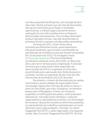 12
                                                      13




reuniões preparatórias (Prepcom), com duração de dois
dias cada. Muitos acharam que seis dias de discussões
não seriam suficientes para chegar a resultados
significativos, e o Brasil sugeriu posteriormente a
realização de mais três reuniões entre as Prepcom,
denominadas Intersessionais. Tais reuniões não podem
produzir decisões formais, mas são reconhecidas no
processo formal e avançam nas discussões necessárias.
         Ao longo de 2011, foram feitas várias
consultas aos diferentes atores, governamentais e
não governamentais, que enviaram contribuições ao
secretariado da conferência para que fossem compiladas.
Em 10 de janeiro de 2012, foi divulgado o texto
O Futuro que Queremos (The Future We Want),
inicialmente conhecido como Zero Draft, ou Rascunho
Zero, para servir de base para a negociação. A previsão
inicial era que o documento fosse negociado nas
duas reuniões de 2012 e originasse um texto bem
encaminhado para a aprovação dos chefes de governo
e Estado, reunidos no segmento de alto nível nos três
últimos dias da conferência (20 a 22 de junho).
         No entanto, o número de dias previstos se revelou
insuficiente e outras rodadas de negociações foram
convocadas. Depois das informais de janeiro e março, o
texto do Zero Draft, que tinha 19 páginas, inicialmente,
passou para 206 páginas. O texto, ao incorporar
sugestões e modificações dos países, reúne propostas
alternativas, marcadas entre colchetes, e cabe aos
negociadores e copresidentes encontrar uma formulação
de consenso. Buscando compilar as diferentes propostas,
os copresidentes da conferência apresentaram um texto,
alternativo para cada parágrafo, chamado, Co-chairs’
Suggested Text (CST), e, após negociação, uma segunda
versão, New Co-chairs’ Suggested Text (NCST). No final
 