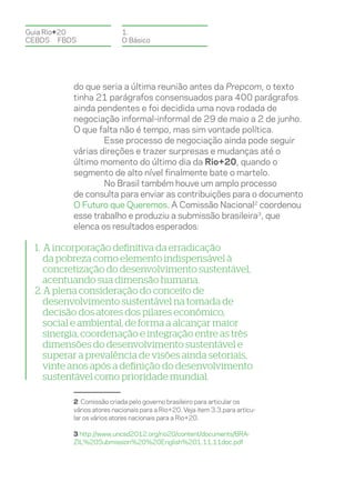 Guia Rio+20                 1.
CEBDS	FBDS                  O Básico




           do que seria a última reunião antes da Prepcom, o texto
           tinha 21 parágrafos consensuados para 400 parágrafos
           ainda pendentes e foi decidida uma nova rodada de
           negociação informal-informal de 29 de maio a 2 de junho.
           O que falta não é tempo, mas sim vontade política.
                   Esse processo de negociação ainda pode seguir
           várias direções e trazer surpresas e mudanças até o
           último momento do último dia da Rio+20, quando o
           segmento de alto nível finalmente bate o martelo.
                   No Brasil também houve um amplo processo
           de consulta para enviar as contribuições para o documento
           O Futuro que Queremos. A Comissão Nacional2 coordenou
           esse trabalho e produziu a submissão brasileira3, que
           elenca os resultados esperados:

  1. A incorporação definitiva da erradicação
     da pobreza como elemento indispensável à
     concretização do desenvolvimento sustentável,
     acentuando sua dimensão humana.
  2. A plena consideração do conceito de
     desenvolvimento sustentável na tomada de
     decisão dos atores dos pilares econômico,
     social e ambiental, de forma a alcançar maior
     sinergia, coordenação e integração entre as três
     dimensões do desenvolvimento sustentável e
     superar a prevalência de visões ainda setoriais,
     vinte anos após a definição do desenvolvimento
     sustentável como prioridade mundial.

           2 Comissão criada pelo governo brasileiro para articular os
           vários atores nacionais para a Rio+20. Veja item 3.3.para articu-
           lar os vários atores nacionais para a Rio+20.

           3 http://www.uncsd2012.org/rio20/content/documents/BRA-
           ZIL%20Submission%20%20English%201.11.11doc.pdf
 