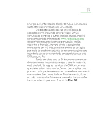 16
                                                  17




Energia sustentável para todos; (8) Água; (9) Cidades
sustentáveis e inovação; e (10) Oceanos.
        Os debates acontecerão entre líderes da
sociedade civil, incluindo setor privado, ONGs,
comunidade científica e outros grandes grupos. Poderá
ser acompanhado online no site www.riodialogues.org,
disponível em quatro idiomas (português, inglês,
espanhol e francês). Haverá ainda tradução das
mensagens em 40 línguas e um sistema de votação
por meio do qual um conjunto de recomendações será
escolhido para ser transmitido aos participantes dos
Diálogos, no Rio.
        Tendo em vista que os Diálogos versam sobre
diversos temas importantes e que o seu formato não
está atrelado às regras restritas da ONU, espera-se
que deles saiam recomendações ou declarações que
possam ter impactos relevantes para o desenvolvimento
mais sustentável da sociedade. Possivelmente, duas
ou três recomendações em cada um dos temas serão
incorporadas no processo formal da Rio+20.
 