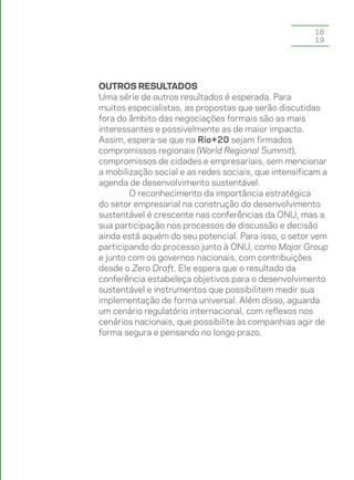 18
                                                       19




Outros resultados
Uma série de outros resultados é esperada. Para
muitos especialistas, as propostas que serão discutidas
fora do âmbito das negociações formais são as mais
interessantes e possivelmente as de maior impacto.
Assim, espera-se que na Rio+20 sejam firmados
compromissos regionais (World Regional Summit),
compromissos de cidades e empresariais, sem mencionar
a mobilização social e as redes sociais, que intensificam a
agenda de desenvolvimento sustentável.
        O reconhecimento da importância estratégica
do setor empresarial na construção do desenvolvimento
sustentável é crescente nas conferências da ONU, mas a
sua participação nos processos de discussão e decisão
ainda está aquém do seu potencial. Para isso, o setor vem
participando do processo junto à ONU, como Major Group
e junto com os governos nacionais, com contribuições
desde o Zero Draft. Ele espera que o resultado da
conferência estabeleça objetivos para o desenvolvimento
sustentável e instrumentos que possibilitem medir sua
implementação de forma universal. Além disso, aguarda
um cenário regulatório internacional, com reflexos nos
cenários nacionais, que possibilite às companhias agir de
forma segura e pensando no longo prazo.
 