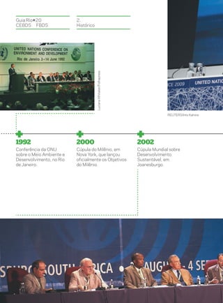 Guia Rio+20               2.
CEBDS	FBDS                Histórico




                                      Luciana Whitaker/Folhapress




                                                                                  REUTERS/Ints Kalnins




1992                      2000                                      2002
Conferência da ONU        Cúpula do Milênio, em                     Cúpula Mundial sobre
sobre o Meio Ambiente e   Nova York, que lançou                     Desenvolvimento
Desenvolvimento, no Rio   oficialmente os Objetivos                 Sustentável, em
de Janeiro.               do Milênio.                               Joanesburgo.
 