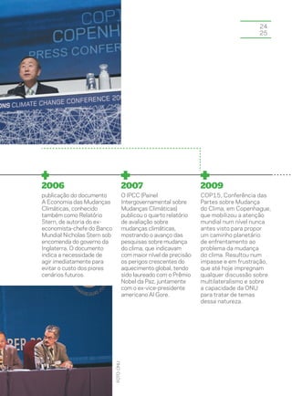24
                                                                                           25




2006                                     2007                          2009
publicação do documento                  O IPCC (Painel                COP15, Conferência das
A Economia das Mudanças                  Intergovernamental sobre      Partes sobre Mudança
Climáticas, conhecido                    Mudanças Climáticas)          do Clima, em Copenhague,
também como Relatório                    publicou o quarto relatório   que mobilizou a atenção
Stern, de autoria do ex-                 de avaliação sobre            mundial num nível nunca
economista-chefe do Banco                mudanças climáticas,          antes visto para propor
Mundial Nicholas Stern sob               mostrando o avanço das        um caminho planetário
encomenda do governo da                  pesquisas sobre mudança       de enfrentamento ao
Inglaterra. O documento                  do clima, que indicavam       problema da mudança
indica a necessidade de                  com maior nível de precisão   do clima. Resultou num
agir imediatamente para                  os perigos crescentes do      impasse e em frustração,
evitar o custo dos piores                aquecimento global, tendo     que até hoje impregnam
cenários futuros.                        sido laureado com o Prêmio    qualquer discussão sobre
                                         Nobel da Paz, juntamente      multilateralismo e sobre
                                         com o ex-vice-presidente      a capacidade da ONU
                                         americano Al Gore.            para tratar de temas
                                                                       dessa natureza.
                             foto: onu
 