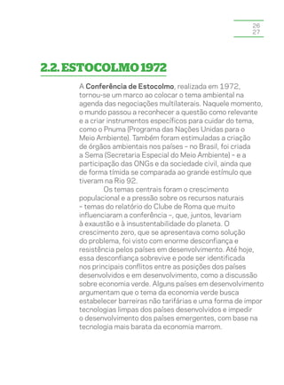 26
                                                          27




2.2. Estocolmo 1972
     A Conferência de Estocolmo, realizada em 1972,
     tornou-se um marco ao colocar o tema ambiental na
     agenda das negociações multilaterais. Naquele momento,
     o mundo passou a reconhecer a questão como relevante
     e a criar instrumentos específicos para cuidar do tema,
     como o Pnuma (Programa das Nações Unidas para o
     Meio Ambiente). Também foram estimuladas a criação
     de órgãos ambientais nos países – no Brasil, foi criada
     a Sema (Secretaria Especial do Meio Ambiente) – e a
     participação das ONGs e da sociedade civil, ainda que
     de forma tímida se comparada ao grande estímulo que
     tiveram na Rio 92.
             Os temas centrais foram o crescimento
     populacional e a pressão sobre os recursos naturais
     – temas do relatório do Clube de Roma que muito
     influenciaram a conferência –, que, juntos, levariam
     à exaustão e à insustentabilidade do planeta. O
     crescimento zero, que se apresentava como solução
     do problema, foi visto com enorme desconfiança e
     resistência pelos países em desenvolvimento. Até hoje,
     essa desconfiança sobrevive e pode ser identificada
     nos principais conflitos entre as posições dos países
     desenvolvidos e em desenvolvimento, como a discussão
     sobre economia verde. Alguns países em desenvolvimento
     argumentam que o tema da economia verde busca
     estabelecer barreiras não tarifárias e uma forma de impor
     tecnologias limpas dos países desenvolvidos e impedir
     o desenvolvimento dos países emergentes, com base na
     tecnologia mais barata da economia marrom.
 