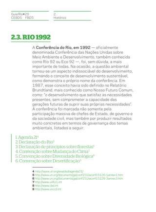Guia Rio+20              2.
CEBDS	FBDS               Histórico




2.3. Rio 1992
           A Conferência do Rio, em 1992 — oficialmente
           denominada Conferência das Nações Unidas sobre
           Meio Ambiente e Desenvolvimento, também conhecida
           como Rio 92 ou Eco 92 —, foi, sem dúvida, a mais
           importante de todas. Na ocasião, a questão ambiental
           tornou-se um aspecto indissociável do desenvolvimento,
           formando o conceito de desenvolvimento sustentável,
           como demonstra o próprio nome da conferência. Em
           1987, esse conceito havia sido definido no Relatório
           Brundtland, mais conhecido como Nosso Futuro Comum,
           como: “o desenvolvimento que satisfaz as necessidades
           presentes, sem comprometer a capacidade das
           gerações futuras de suprir suas próprias necessidades”.
           A conferência foi marcada não somente pela
           participação massiva de chefes de Estado, de governo e
           da sociedade civil, mas também por produzir resultados
           muito concretos em termos de governança dos temas
           ambientais, listados a seguir:

  1. Agenda 214
  2. Declaração do Rio5
  3. Declaração de princípios sobre florestas6
  4. Convenção sobre Mudança do Clima7
  5. Convenção sobre Diversidade Biológica8
  6. Convenção sobre Desertificação9

           4 http://www.un.org/esa/dsd/agenda21/
           5 http://www.un.org/documents/ga/conf151/aconf15126-1annex1.htm
           6 http://www.un.org/documents/ga/conf151/aconf15126-3annex3.htm
           7 http://www.unfccc.int
           8 http://www.cbd.int
           9 http://www.unccd.int
 
