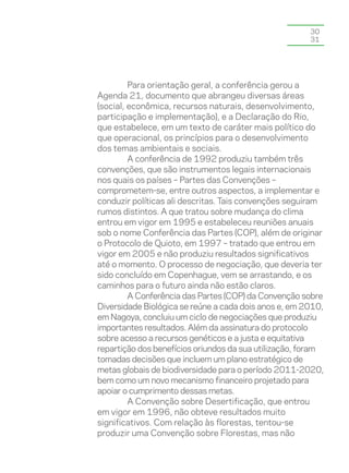 30
                                                       31




         Para orientação geral, a conferência gerou a
Agenda 21, documento que abrangeu diversas áreas
(social, econômica, recursos naturais, desenvolvimento,
participação e implementação), e a Declaração do Rio,
que estabelece, em um texto de caráter mais político do
que operacional, os princípios para o desenvolvimento
dos temas ambientais e sociais.
         A conferência de 1992 produziu também três
convenções, que são instrumentos legais internacionais
nos quais os países – Partes das Convenções –
comprometem-se, entre outros aspectos, a implementar e
conduzir políticas ali descritas. Tais convenções seguiram
rumos distintos. A que tratou sobre mudança do clima
entrou em vigor em 1995 e estabeleceu reuniões anuais
sob o nome Conferência das Partes (COP), além de originar
o Protocolo de Quioto, em 1997 – tratado que entrou em
vigor em 2005 e não produziu resultados significativos
até o momento. O processo de negociação, que deveria ter
sido concluído em Copenhague, vem se arrastando, e os
caminhos para o futuro ainda não estão claros.
         A Conferência das Partes (COP) da Convenção sobre
Diversidade Biológica se reúne a cada dois anos e, em 2010,
em Nagoya, concluiu um ciclo de negociações que produziu
importantes resultados. Além da assinatura do protocolo
sobre acesso a recursos genéticos e a justa e equitativa
repartição dos benefícios oriundos da sua utilização, foram
tomadas decisões que incluem um plano estratégico de
metas globais de biodiversidade para o período 2011-2020,
bem como um novo mecanismo financeiro projetado para
apoiar o cumprimento dessas metas.
         A Convenção sobre Desertificação, que entrou
em vigor em 1996, não obteve resultados muito
significativos. Com relação às florestas, tentou-se
produzir uma Convenção sobre Florestas, mas não
 