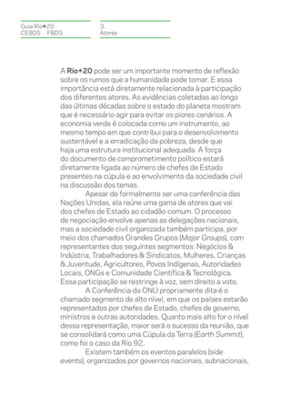 Guia Rio+20           3.
CEBDS	FBDS            Atores




          A Rio+20 pode ser um importante momento de reflexão
          sobre os rumos que a humanidade pode tomar. E essa
          importância está diretamente relacionada à participação
          dos diferentes atores. As evidências coletadas ao longo
          das últimas décadas sobre o estado do planeta mostram
          que é necessário agir para evitar os piores cenários. A
          economia verde é colocada como um instrumento, ao
          mesmo tempo em que contribui para o desenvolvimento
          sustentável e a erradicação da pobreza, desde que
          haja uma estrutura institucional adequada. A força
          do documento de comprometimento político estará
          diretamente ligada ao número de chefes de Estado
          presentes na cúpula e ao envolvimento da sociedade civil
          na discussão dos temas.
                  Apesar de formalmente ser uma conferência das
          Nações Unidas, ela reúne uma gama de atores que vai
          dos chefes de Estado ao cidadão comum. O processo
          de negociação envolve apenas as delegações nacionais,
          mas a sociedade civil organizada também participa, por
          meio dos chamados Grandes Grupos (Major Groups), com
          representantes dos seguintes segmentos: Negócios &
          Indústria, Trabalhadores & Sindicatos, Mulheres, Crianças
          & Juventude, Agricultores, Povos Indígenas, Autoridades
          Locais, ONGs e Comunidade Científica & Tecnológica.
          Essa participação se restringe à voz, sem direito a voto.
                  A Conferência da ONU propriamente dita é o
          chamado segmento de alto nível, em que os países estarão
          representados por chefes de Estado, chefes de governo,
          ministros e outras autoridades. Quanto mais alto for o nível
          dessa representação, maior será o sucesso da reunião, que
          se consolidará como uma Cúpula da Terra (Earth Summit),
          como foi o caso da Rio 92.
                  Existem também os eventos paralelos (side
          events), organizados por governos nacionais, subnacionais,
 