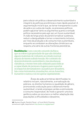 38
                                                                         39




                 para colocar em prática o desenvolvimento sustentável e
                 integrá-lo às políticas econômicas o mais rápido possível. A
                 argumentação inicial é que, ao tornar transparente o custo
                 da ação e os custos da inação, os processos políticos
                 podem aglutinar tanto os argumentos quanto a vontade
                 política necessários para agir por um futuro sustentável.
                 A visão de longo prazo do painel é erradicar a pobreza,
                 reduzir a desigualdade e tornar o crescimento inclusivo,
                 por meio da produção e do consumo mais sustentáveis,
                 enquanto se combatem as alterações climáticas e se
                 respeita uma série de outras fronteiras planetárias.

   Resiliência é um conceito oriundo da física
   que se refere à propriedade de que são dotados
   alguns materiais de voltarem ao estado normal
   depois de terem sofrido tensão. No contexto do
   desenvolvimento sustentável e das mudanças
   climáticas, o termo tem sido utilizado para indicar
   a capacidade de pessoas e lugares para suportar
   os impactos devastadores causados por desastres,
   tais como terremotos, inundações, secas, furacões,
   tsunamis e outros, e se recuperar rapidamente.

                         Áreas de ação prioritárias identificadas no
                 relatório incluem, naturalmente, a erradicação da
                 pobreza, os direitos humanos e a igualdade de gênero,
                 promovendo a educação para o desenvolvimento
                 sustentável, criando empregos verdes e estimulando
                 o consumo responsável, de modo a garantir uma boa
                 gerência sobre os recursos e a melhor adaptação das
                 populações a dificuldades e desastres.

10 Resilient People, Resilient Planet – a Future Worth Choosing,
somente em inglês, disponível em http://www.un.org/gsp/report
 