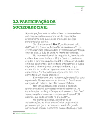 40
                                                                        41




3.2. Participação da
sociedade civil
                A participação da sociedade civil em um evento dessa
                natureza se dá tanto no processo de negociação
                propriamente dito quanto nos chamados eventos
                paralelos (side events).
                        Simultaneamente à Rio+20, a cidade será palco
                da Cúpula dos Povos por Justiça Social e Ambiental11, um
                evento organizado pela sociedade civil global que acontecerá
                entre os dias 15 e 23 de junho, no Aterro do Flamengo.
                        No processo formal de negociação, a sociedade
                civil está representada nos Major Groups, que foram
                criados e definidos na Agenda 21 e estão estruturados
                em nove segmentos, como citado anteriormente. Cada
                segmento tem um grupo como ponto focal, o qual
                concentra as tarefas e representa seus interesses
                específicos. Nenhum desses segmentos tem como
                ponto focal um grupo brasileiro.
                        Existe também uma representação específica para
                o país-sede. Os representantes formais do Brasil nessa
                categoria são Rubens Harry Born e Aron Belinky.
                        Nos vários documentos oficiais, é dado um
                grande destaque à participação da sociedade civil. As
                contribuições dos Major Groups ao documento Zero Draft
                foram compiladas num documento específico de 288
                páginas, que pode ser visto no site da ONU.
                        Os eventos paralelos, as exibições, as
                apresentações, as feiras e os anúncios programados
                por uma ampla gama de parceiros permitirão grande
                participação popular e ocorrerão durante todo o período.

11 http://cupuladospovos.org.br/
 