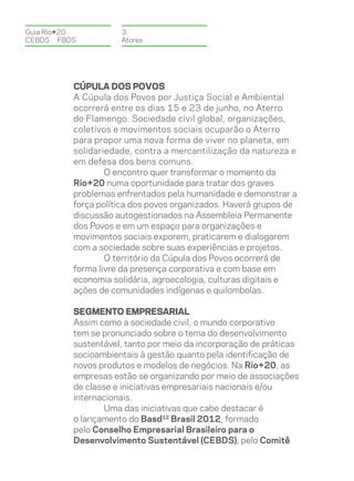 Guia Rio+20          3.
CEBDS	FBDS           Atores




          Cúpula dos Povos
          A Cúpula dos Povos por Justiça Social e Ambiental
          ocorrerá entre os dias 15 e 23 de junho, no Aterro
          do Flamengo. Sociedade civil global, organizações,
          coletivos e movimentos sociais ocuparão o Aterro
          para propor uma nova forma de viver no planeta, em
          solidariedade, contra a mercantilização da natureza e
          em defesa dos bens comuns.
                  O encontro quer transformar o momento da
          Rio+20 numa oportunidade para tratar dos graves
          problemas enfrentados pela humanidade e demonstrar a
          força política dos povos organizados. Haverá grupos de
          discussão autogestionados na Assembleia Permanente
          dos Povos e em um espaço para organizações e
          movimentos sociais exporem, praticarem e dialogarem
          com a sociedade sobre suas experiências e projetos.
                  O território da Cúpula dos Povos ocorrerá de
          forma livre da presença corporativa e com base em
          economia solidária, agroecologia, culturas digitais e
          ações de comunidades indígenas e quilombolas.

          Segmento empresarial
          Assim como a sociedade civil, o mundo corporativo
          tem se pronunciado sobre o tema do desenvolvimento
          sustentável, tanto por meio da incorporação de práticas
          socioambientais à gestão quanto pela identificação de
          novos produtos e modelos de negócios. Na Rio+20, as
          empresas estão se organizando por meio de associações
          de classe e iniciativas empresariais nacionais e/ou
          internacionais.
                  Uma das iniciativas que cabe destacar é
          o lançamento do Basd12 Brasil 2012, formado
          pelo Conselho Empresarial Brasileiro para o
          Desenvolvimento Sustentável (CEBDS), pelo Comitê
 