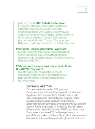 46
                                                            47




 país e o case do Rio Cidade Sustentável.
 O projeto piloto de infraestrutura urbana
 e transformação social com foco em
 sustentabilidade vem sendo desenvolvido
 com a colaboração da Prefeitura e do governo
 do Estado, e o patrocínio de 12 empresas,
 nas comunidades do Chapéu Mangueira e
 Babilônia, no Leme, zona Sul do Rio de Janeiro.

19 de junho – Business Day (hotel Windsor)
  Evento do setor empresarial promovido nesta
  conferência pelo Basd (www.basd2012.org),
  representante oficial do Major Group de Negócios
  & Indústria da ONU.

22 de junho – Lançamento do documento Visão
Brasil 2050 (Riocentro)
 Evento do CEBDS com participação de
 lideranças empresariais e governamentais
 para apresentação dos principais pontos
 do documento.

        OUTRAS SUGESTÕES
        Também no contexto dos Diálogos para o
        Desenvolvimento Sustentável, mas não diretamente
        ligado aos temas específicos listados acima, são
        esperadas algumas manifestações de peso, como
        a sessão conjunta que vai reunir as principais
        personalidades reconhecidas mundialmente para opinar
        sobre o futuro do planeta. A Fundação Brasileira para
        o Desenvolvimento Sustentável (FBDS) e o Stockholm
        Environment Institute (SEI) estão organizando um
        painel de laureados do Prêmio Nobel, de onde sairá uma
        declaração sobre sustentabilidade global. Haverá uma
 