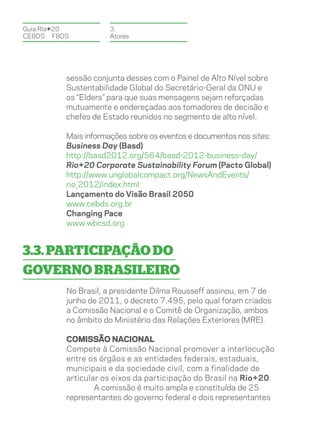 Guia Rio+20           3.
CEBDS	FBDS            Atores




          sessão conjunta desses com o Painel de Alto Nível sobre
          Sustentabilidade Global do Secretário-Geral da ONU e
          os “Elders” para que suas mensagens sejam reforçadas
          mutuamente e endereçadas aos tomadores de decisão e
          chefes de Estado reunidos no segmento de alto nível.

          Mais informações sobre os eventos e documentos nos sites:
          Business Day (Basd)
          http://basd2012.org/564/basd-2012-business-day/
          Rio+20 Corporate Sustainability Forum (Pacto Global)
          http://www.unglobalcompact.org/NewsAndEvents/
          rio_2012/index.html
          Lançamento do Visão Brasil 2050
          www.cebds.org.br
          Changing Pace
          www.wbcsd.org


3.3. Participação do
governo brasileiro
          No Brasil, a presidente Dilma Rousseff assinou, em 7 de
          junho de 2011, o decreto 7.495, pelo qual foram criados
          a Comissão Nacional e o Comitê de Organização, ambos
          no âmbito do Ministério das Relações Exteriores (MRE).

          Comissão Nacional
          Compete à Comissão Nacional promover a interlocução
          entre os órgãos e as entidades federais, estaduais,
          municipais e da sociedade civil, com a finalidade de
          articular os eixos da participação do Brasil na Rio+20.
                  A comissão é muito ampla e constituída de 25
          representantes do governo federal e dois representantes
 