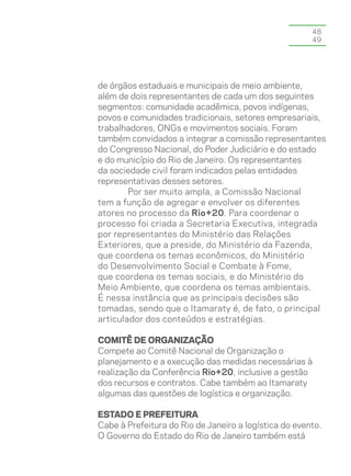 48
                                                       49




de órgãos estaduais e municipais de meio ambiente,
além de dois representantes de cada um dos seguintes
segmentos: comunidade acadêmica, povos indígenas,
povos e comunidades tradicionais, setores empresariais,
trabalhadores, ONGs e movimentos sociais. Foram
também convidados a integrar a comissão representantes
do Congresso Nacional, do Poder Judiciário e do estado
e do município do Rio de Janeiro. Os representantes
da sociedade civil foram indicados pelas entidades
representativas desses setores.
        Por ser muito ampla, a Comissão Nacional
tem a função de agregar e envolver os diferentes
atores no processo da Rio+20. Para coordenar o
processo foi criada a Secretaria Executiva, integrada
por representantes do Ministério das Relações
Exteriores, que a preside, do Ministério da Fazenda,
que coordena os temas econômicos, do Ministério
do Desenvolvimento Social e Combate à Fome,
que coordena os temas sociais, e do Ministério do
Meio Ambiente, que coordena os temas ambientais.
É nessa instância que as principais decisões são
tomadas, sendo que o Itamaraty é, de fato, o principal
articulador dos conteúdos e estratégias.

Comitê de Organização
Compete ao Comitê Nacional de Organização o
planejamento e a execução das medidas necessárias à
realização da Conferência Rio+20, inclusive a gestão
dos recursos e contratos. Cabe também ao Itamaraty
algumas das questões de logística e organização.

Estado e prefeitura
Cabe à Prefeitura do Rio de Janeiro a logística do evento.
O Governo do Estado do Rio de Janeiro também está
 