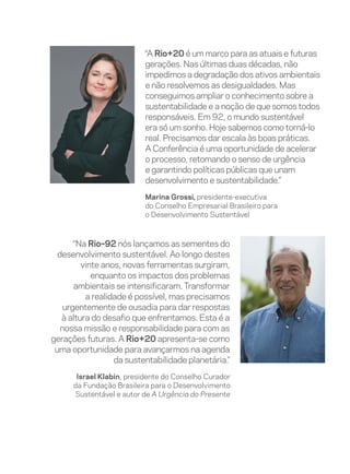 “A Rio+20 é um marco para as atuais e futuras
                           gerações. Nas últimas duas décadas, não
                           impedimos a degradação dos ativos ambientais
                           e não resolvemos as desigualdades. Mas
                           conseguimos ampliar o conhecimento sobre a
                           sustentabilidade e a noção de que somos todos
                           responsáveis. Em 92, o mundo sustentável
                           era só um sonho. Hoje sabemos como torná-lo
                           real. Precisamos dar escala às boas práticas.
                           A Conferência é uma oportunidade de acelerar
                           o processo, retomando o senso de urgência
                           e garantindo políticas públicas que unam
                           desenvolvimento e sustentabilidade.”
                           Marina Grossi, presidente-executiva
                           do Conselho Empresarial Brasileiro para
                           o Desenvolvimento Sustentável



       “Na Rio–92 nós lançamos as sementes do
  desenvolvimento sustentável. Ao longo destes
         vinte anos, novas ferramentas surgiram,
            enquanto os impactos dos problemas
       ambientais se intensificaram. Transformar
          a realidade é possível, mas precisamos
    urgentemente de ousadia para dar respostas
   à altura do desafio que enfrentamos. Esta é a
   nossa missão e responsabilidade para com as
gerações futuras. A Rio+20 apresenta-se como
 uma oportunidade para avançarmos na agenda
                  da sustentabilidade planetária.”
       Israel Klabin, presidente do Conselho Curador
      da Fundação Brasileira para o Desenvolvimento
      Sustentável e autor de A Urgência do Presente
 