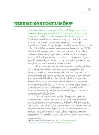 56
                                                                 57




Resumo das Conclusões14
     Um investimento de apenas 2% do PIB global em dez
     setores-chave pode dar início à transição rumo a uma
     economia de baixo carbono e eficiência de recursos.
     O relatório do Pnuma demonstra que a transição para
     uma economia verde torna-se possível caso sejam
     investidos 2% do PIB global por ano (atualmente cerca de
     US$ 1,3 trilhão) entre o momento atual e o ano de 2050.
     Tais investimentos devem ser destinados sobretudo a
     setores-chave como agricultura, edificações, energia,
     pesca, silvicultura, indústria, turismo, transporte, água e
     gestão de resíduos, bem como estimulados por reformas
     nas políticas nacionais e internacionais.
             Elaborado por especialistas e instituições globais,
     tanto de países desenvolvidos quanto de países em
     desenvolvimento, esse relatório confirma que, sob um
     panorama de economia verde, o crescimento econômico
     e a sustentabilidade ambiental não são incompatíveis.
     Ao contrário, uma economia verde criaria empregos e
     progresso econômico, ao mesmo tempo em que evitaria
     consideráveis riscos adversos, como os efeitos da
     mudança climática, maior escassez de água e perda de
     serviços ecossistêmicos.
             Tornar a economia verde não geraria apenas
     crescimento e renda em capital natural, mas também
     produziria maior crescimento do PIB e do PIB per capita.
     De acordo com as simulações do relatório, um cenário de
     investimento verde atingiria taxas de crescimento anual
     mais altas que o cenário habitual de negócios, em um
     espaço de tempo de cinco a dez anos. Esse crescimento

     14 O Resumo das Conclusões está em: http://www.pnuma.org.
     br/arquivos/EconomiaVerde_ResumodasConclusoes.pdf
 