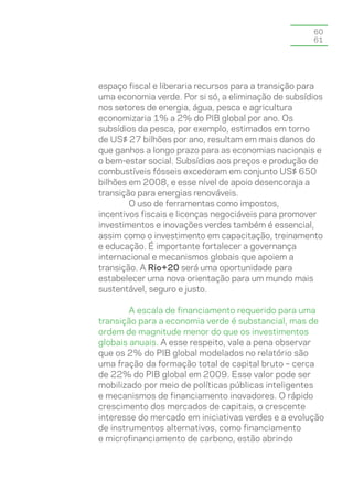 60
                                                     61




espaço fiscal e liberaria recursos para a transição para
uma economia verde. Por si só, a eliminação de subsídios
nos setores de energia, água, pesca e agricultura
economizaria 1% a 2% do PIB global por ano. Os
subsídios da pesca, por exemplo, estimados em torno
de US$ 27 bilhões por ano, resultam em mais danos do
que ganhos a longo prazo para as economias nacionais e
o bem-estar social. Subsídios aos preços e produção de
combustíveis fósseis excederam em conjunto US$ 650
bilhões em 2008, e esse nível de apoio desencoraja a
transição para energias renováveis.
        O uso de ferramentas como impostos,
incentivos fiscais e licenças negociáveis para promover
investimentos e inovações verdes também é essencial,
assim como o investimento em capacitação, treinamento
e educação. É importante fortalecer a governança
internacional e mecanismos globais que apoiem a
transição. A Rio+20 será uma oportunidade para
estabelecer uma nova orientação para um mundo mais
sustentável, seguro e justo.

        A escala de financiamento requerido para uma
transição para a economia verde é substancial, mas de
ordem de magnitude menor do que os investimentos
globais anuais. A esse respeito, vale a pena observar
que os 2% do PIB global modelados no relatório são
uma fração da formação total de capital bruto – cerca
de 22% do PIB global em 2009. Esse valor pode ser
mobilizado por meio de políticas públicas inteligentes
e mecanismos de financiamento inovadores. O rápido
crescimento dos mercados de capitais, o crescente
interesse do mercado em iniciativas verdes e a evolução
de instrumentos alternativos, como financiamento
e microfinanciamento de carbono, estão abrindo
 