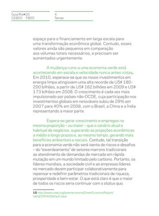 Guia Rio+20             4.
CEBDS	FBDS              Temas




          espaço para o financiamento em larga escala para
          uma transformação econômica global. Contudo, esses
          valores ainda são pequenos em comparação
          aos volumes totais necessários, e precisam ser
          aumentados urgentemente.

                  A mudança rumo a uma economia verde está
          acontecendo em escala e velocidade nunca antes vistas.
          Em 2010, esperava-se que os novos investimentos em
          energia limpa atingissem uma alta recorde de US$ 180-
          200 bilhões, a partir de US$ 162 bilhões em 2009 e US$
          173 bilhões em 2008. O crescimento é cada vez mais
          impulsionado por países não-OCDE, cuja participação nos
          investimentos globais em renováveis subiu de 29% em
          2007 para 40% em 2008, com o Brasil, a China e a Índia
          representando a maior parte.

                  Espera-se gerar crescimento e empregos na
          mesma proporção – ou maior – que o cenário atual e
          habitual de negócios, superando as projeções econômicas
          a médio e longo prazos e, ao mesmo tempo, gerando mais
          benefícios ambientais e sociais. Contudo, tal transição
          para a economia verde não será isenta de riscos e desafios
          – do “esverdeamento” de setores marrons tradicionais
          ao atendimento de demandas de mercado em rápida
          mutação em um mundo limitado pelo carbono. Portanto, os
          líderes mundiais, a sociedade civil e as empresas líderes
          no mercado devem participar colaborativamente para
          repensar e redefinir parâmetros tradicionais de riqueza,
          prosperidade e bem-estar. O que está claro é que o maior
          de todos os riscos seria continuar com o status quo.

          15 http://www.unep.org/greeneconomy/GreenEconomyReport/
          tabid/29846/Default.aspx
 
