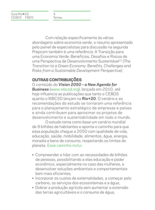Guia Rio+20          4.
CEBDS	FBDS           Temas




                  Com relação especificamente às várias
          abordagens sobre economia verde, o resumo apresentado
          pelo painel de especialistas para discussão na segunda
          Prepcom também é uma referência: A Transição para
          uma Economia Verde: Benefícios, Desafios e Riscos de
          uma Perspectiva de Desenvolvimento Sustentável15 (The
          Transition to a Green Economy: Benefits, Challenges and
          Risks from a Sustainable Development Perspective).

          Outras Contribuições
          O conteúdo do Vision 2050 – a New Agenda for
          Business (www.wbcsd.org), lançado em 2010, até
          hoje influencia as publicações que tanto o CEBDS
          quanto o WBCSD lançam na Rio+20. O cenário e as
          recomendações do estudo se tornaram uma referência
          para o planejamento estratégico de empresas e países
          e ainda contribuem para aproximar os projetos de
          desenvolvimento e sustentabilidade em todo o mundo.
                   O estudo toma como base um cenário mundial
          de 9 bilhões de habitantes e aponta o caminho para que
          essa população chegue a 2050 com qualidade de vida,
          educação, saúde, mobilidade, alimentos, água, energia,
          moradia e bens de consumo, respeitando os limites do
          planeta. Esse caminho inclui:

          • Compreender e lidar com as necessidades de bilhões
            de pessoas, possibilitando a elas educação e poder
            econômico, especialmente no caso das mulheres, e
            desenvolver soluções ambientais e comportamentais
            bem mais eficientes;
          • Incorporar os custos de externalidades, a começar pelo
            carbono, os serviços dos ecossistemas e a água;
          • Dobrar a produção agrícola sem aumentar a extensão
            das terras agricultáveis e o consumo de água;
 