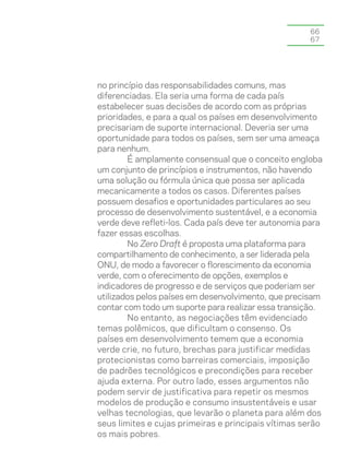 66
                                                     67




no princípio das responsabilidades comuns, mas
diferenciadas. Ela seria uma forma de cada país
estabelecer suas decisões de acordo com as próprias
prioridades, e para a qual os países em desenvolvimento
precisariam de suporte internacional. Deveria ser uma
oportunidade para todos os países, sem ser uma ameaça
para nenhum.
        É amplamente consensual que o conceito engloba
um conjunto de princípios e instrumentos, não havendo
uma solução ou fórmula única que possa ser aplicada
mecanicamente a todos os casos. Diferentes países
possuem desafios e oportunidades particulares ao seu
processo de desenvolvimento sustentável, e a economia
verde deve refleti-los. Cada país deve ter autonomia para
fazer essas escolhas.
        No Zero Draft é proposta uma plataforma para
compartilhamento de conhecimento, a ser liderada pela
ONU, de modo a favorecer o florescimento da economia
verde, com o oferecimento de opções, exemplos e
indicadores de progresso e de serviços que poderiam ser
utilizados pelos países em desenvolvimento, que precisam
contar com todo um suporte para realizar essa transição.
        No entanto, as negociações têm evidenciado
temas polêmicos, que dificultam o consenso. Os
países em desenvolvimento temem que a economia
verde crie, no futuro, brechas para justificar medidas
protecionistas como barreiras comerciais, imposição
de padrões tecnológicos e precondições para receber
ajuda externa. Por outro lado, esses argumentos não
podem servir de justificativa para repetir os mesmos
modelos de produção e consumo insustentáveis e usar
velhas tecnologias, que levarão o planeta para além dos
seus limites e cujas primeiras e principais vítimas serão
os mais pobres.
 