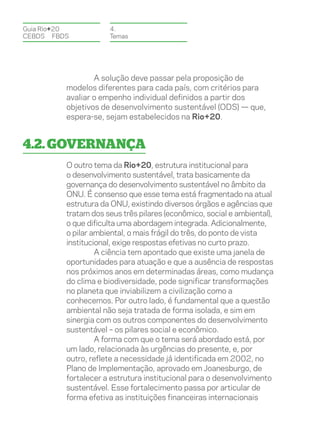 Guia Rio+20           4.
CEBDS	FBDS            Temas




                  A solução deve passar pela proposição de
          modelos diferentes para cada país, com critérios para
          avaliar o empenho individual definidos a partir dos
          objetivos de desenvolvimento sustentável (ODS) — que,
          espera-se, sejam estabelecidos na Rio+20.


4.2. Governança
          O outro tema da Rio+20, estrutura institucional para
          o desenvolvimento sustentável, trata basicamente da
          governança do desenvolvimento sustentável no âmbito da
          ONU. É consenso que esse tema está fragmentado na atual
          estrutura da ONU, existindo diversos órgãos e agências que
          tratam dos seus três pilares (econômico, social e ambiental),
          o que dificulta uma abordagem integrada. Adicionalmente,
          o pilar ambiental, o mais frágil do três, do ponto de vista
          institucional, exige respostas efetivas no curto prazo.
                   A ciência tem apontado que existe uma janela de
          oportunidades para atuação e que a ausência de respostas
          nos próximos anos em determinadas áreas, como mudança
          do clima e biodiversidade, pode significar transformações
          no planeta que inviabilizem a civilização como a
          conhecemos. Por outro lado, é fundamental que a questão
          ambiental não seja tratada de forma isolada, e sim em
          sinergia com os outros componentes do desenvolvimento
          sustentável – os pilares social e econômico.
                   A forma com que o tema será abordado está, por
          um lado, relacionada às urgências do presente, e, por
          outro, reflete a necessidade já identificada em 2002, no
          Plano de Implementação, aprovado em Joanesburgo, de
          fortalecer a estrutura institucional para o desenvolvimento
          sustentável. Esse fortalecimento passa por articular de
          forma efetiva as instituições financeiras internacionais
 